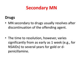 Secondary MN
Drugs
• MN secondary to drugs usually resolves after
discontinuation of the offending agent.
• The time to resolution, however, varies
significantly from as early as 1 week (e.g., for
NSAIDs) to several years for gold or d-
penicillamine.
 