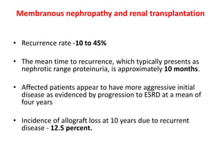 Membranous nephropathy and renal transplantation
• Recurrence rate -10 to 45%
• The mean time to recurrence, which typically presents as
nephrotic range proteinuria, is approximately 10 months.
• Affected patients appear to have more aggressive initial
disease as evidenced by progression to ESRD at a mean of
four years
• Incidence of allograft loss at 10 years due to recurrent
disease - 12.5 percent.
 