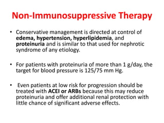 Non-Immunosuppressive Therapy
• Conservative management is directed at control of
edema, hypertension, hyperlipidemia, and
proteinuria and is similar to that used for nephrotic
syndrome of any etiology.
• For patients with proteinuria of more than 1 g/day, the
target for blood pressure is 125/75 mm Hg.
• Even patients at low risk for progression should be
treated with ACEI or ARBs because this may reduce
proteinuria and offer additional renal protection with
little chance of significant adverse effects.
 