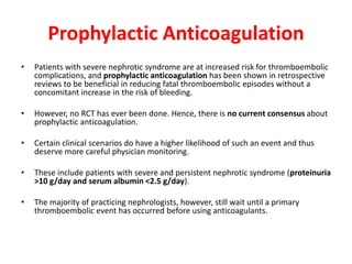 Prophylactic Anticoagulation
• Patients with severe nephrotic syndrome are at increased risk for thromboembolic
complications, and prophylactic anticoagulation has been shown in retrospective
reviews to be beneficial in reducing fatal thromboembolic episodes without a
concomitant increase in the risk of bleeding.
• However, no RCT has ever been done. Hence, there is no current consensus about
prophylactic anticoagulation.
• Certain clinical scenarios do have a higher likelihood of such an event and thus
deserve more careful physician monitoring.
• These include patients with severe and persistent nephrotic syndrome (proteinuria
>10 g/day and serum albumin <2.5 g/day).
• The majority of practicing nephrologists, however, still wait until a primary
thromboembolic event has occurred before using anticoagulants.
 
