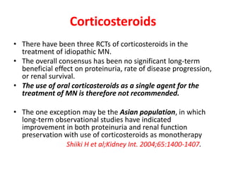 Corticosteroids
• There have been three RCTs of corticosteroids in the
treatment of idiopathic MN.
• The overall consensus has been no significant long-term
beneficial effect on proteinuria, rate of disease progression,
or renal survival.
• The use of oral corticosteroids as a single agent for the
treatment of MN is therefore not recommended.
• The one exception may be the Asian population, in which
long-term observational studies have indicated
improvement in both proteinuria and renal function
preservation with use of corticosteroids as monotherapy
Shiiki H et al;Kidney Int. 2004;65:1400-1407.
 