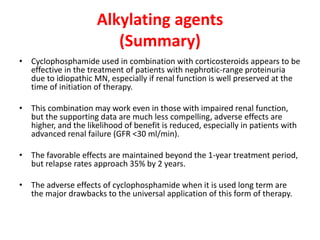 Alkylating agents
(Summary)
• Cyclophosphamide used in combination with corticosteroids appears to be
effective in the treatment of patients with nephrotic-range proteinuria
due to idiopathic MN, especially if renal function is well preserved at the
time of initiation of therapy.
• This combination may work even in those with impaired renal function,
but the supporting data are much less compelling, adverse effects are
higher, and the likelihood of benefit is reduced, especially in patients with
advanced renal failure (GFR <30 ml/min).
• The favorable effects are maintained beyond the 1-year treatment period,
but relapse rates approach 35% by 2 years.
• The adverse effects of cyclophosphamide when it is used long term are
the major drawbacks to the universal application of this form of therapy.
 