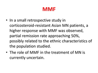 MMF
• In a small retrospective study in
corticosteroid-resistant Asian MN patients, a
higher response with MMF was observed,
partial remission rate approaching 50%,
possibly related to the ethnic characteristics of
the population studied.
• The role of MMF in the treatment of MN is
currently uncertain.
 