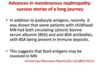 Advances in membranous nephropathy:
success stories of a long journey
• In addition to podocyte antigens, recently it
was shown that some patients with childhood
MN had both circulating cationic bovine
serum albumin (BSA) and anti-BSA antibodies,
with BSA being present in immune deposits.
• This suggests that food antigens may be
involved in MN
Clinical Exp Pharmacol Physiol;2011 Jul;38(7):410-6
 