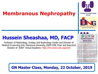 Membranous Nephropathy
GN Master Class, Monday, 22 October, 2019
Hussein Sheashaa, MD, FACP
Professor of Nephrology, Urology and Nephrology Center and Director of
Medical E-Learning Unit, Mansoura University, ESNT-CME Chair and Executive
Director of ESNT- Virtual Academy: http://lms.mans.edu.eg/esnt/
 