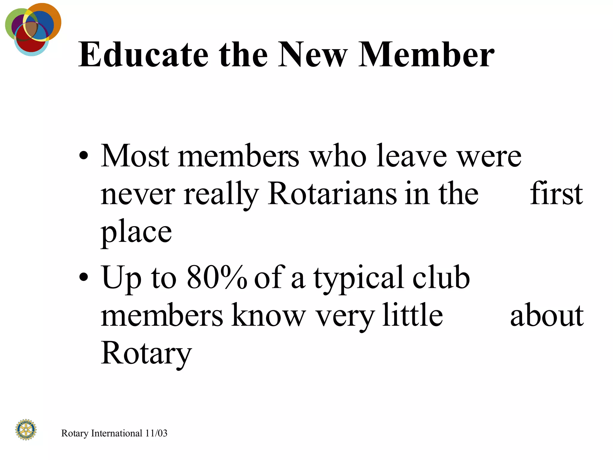 Educate the New Member Most members who leave were never really Rotarians in the  first place Up to 80% of a typical club members know very little  about Rotary 