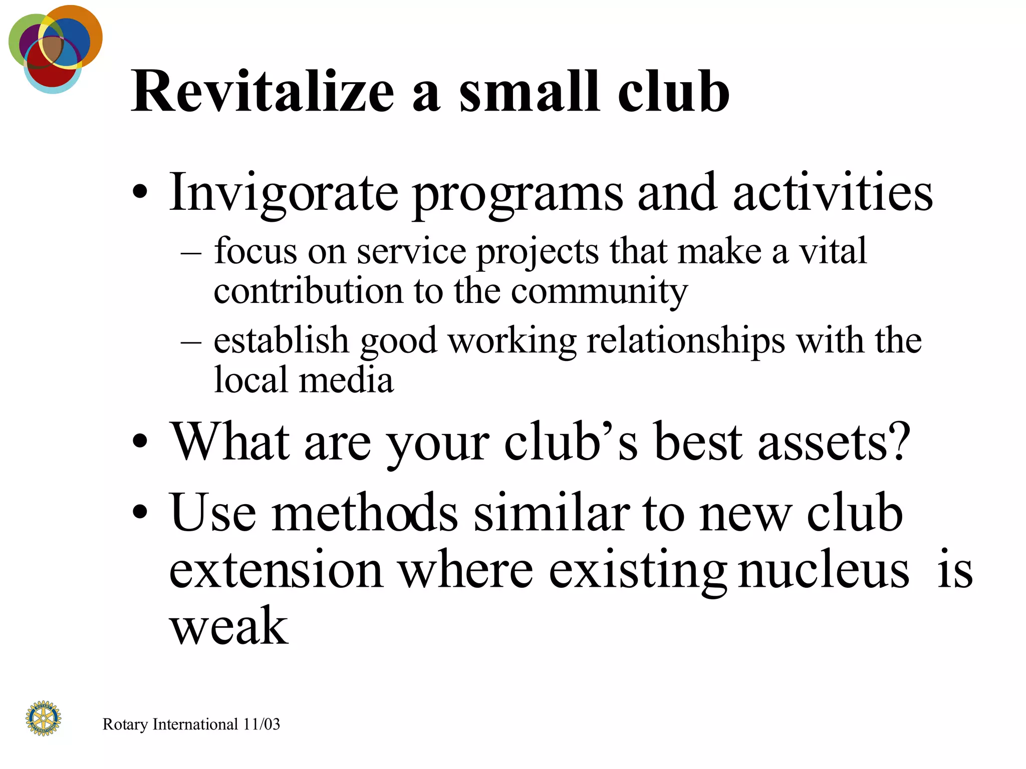 Revitalize a small club Invigorate programs and activities focus on service projects that make a vital contribution to the community establish good working relationships with the local media What are your club’s best assets? Use methods similar to new club extension where existing nucleus  is weak 