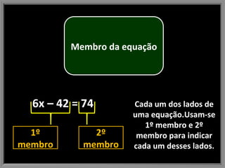 Cada um dos lados de uma equação.Usam-se 1º membro e 2º membro para indicar cada um desses lados. 6x – 42 = 74 1º membro 2º membro Membro da equação 