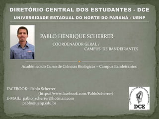 PABLO HENRIQUE SCHERRER
                        COORDENADOR GERAL /
                                    CAMPUS DE BANDEIRANTES



       Acadêmico do Curso de Ciências Biológicas – Campus Bandeirantes




FACEBOOK: Pablo Scherrer
                (https://www.facebook.com/PabloScherrer)
E-MAIL: pablo_scherrer@hotmail.com
        pablo@uenp.edu.br
 