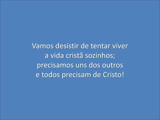 Vamos desistir de tentar viver
a vida cristã sozinhos;
precisamos uns dos outros
e todos precisam de Cristo!
 