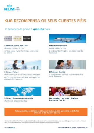 20/08/2014 
KLM RECOMPENSA OS SEUS CLIENTES FIÉIS 
1ª Bagagem de porão é gratuita para: 
| Membros Flying Blue Elite* 
Membros Elite Plus* & Elite 
O nº de cartão Flying Blue tem de ser inserido 
na reserva 
| Clientes Firmas 
Quer viagem com tarifas corporate ou publicadas 
O código da empresa (OIN) deve ser inserido na 
reserva antes da emissão 
| SkyTeam members* 
Membros Elite+* e Elite 
O nº de cartão Flying Blue tem de ser inserido 
na reserva 
| Membros BlueBiz 
O código BlueBiz deve ser inserido na reserva 
antes da emissão 
| Clientes de programas especiais 
Marinheiros, Missionários, ONG 
| Passageiros com tarifas flexíveis 
(em classe Y ou B) 
Para aproveitar as condições actuais, recomendamos que emita os bilhetes 
antes de 01 de Outubro de 2014 
*Os membros Elite Plus (Platinum, Gold) e Elite (Silver) conservam a possibilidade de viajar com 2 bagagens sem custo adicional. 
Será cobrada uma franquia por viajar com três ou mais bagagens de porão registadas. 
AIR FRANCE KLM 707 202 600 | agentconnect.biz 
