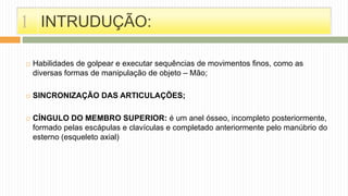 INTRUDUÇÃO:
 Habilidades de golpear e executar sequências de movimentos finos, como as
diversas formas de manipulação de objeto – Mão;
 SINCRONIZAÇÃO DAS ARTICULAÇÕES;
 CÍNGULO DO MEMBRO SUPERIOR: é um anel ósseo, incompleto posteriormente,
formado pelas escápulas e clavículas e completado anteriormente pelo manúbrio do
esterno (esqueleto axial)
1
 