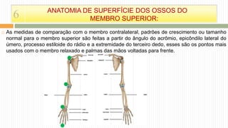  As medidas de comparação com o membro contralateral, padrões de crescimento ou tamanho
normal para o membro superior são feitas a partir do ângulo do acrômio, epicôndilo lateral do
úmero, processo estiloide do rádio e a extremidade do terceiro dedo, esses são os pontos mais
usados com o membro relaxado e palmas das mãos voltadas para frente.
6 ANATOMIA DE SUPERFÍCIE DOS OSSOS DO
MEMBRO SUPERIOR:
 