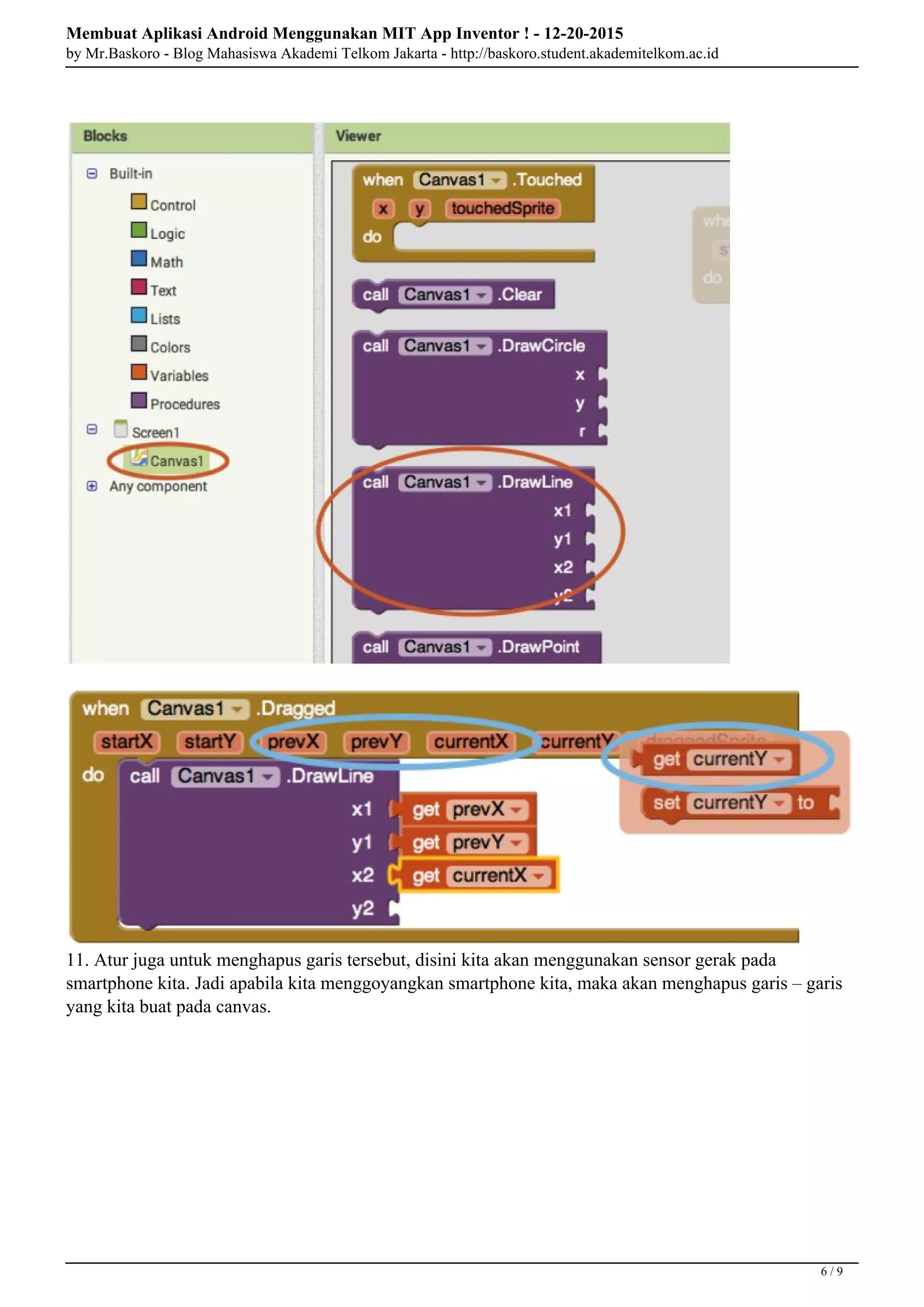 Membuat Aplikasi Android Menggunakan MIT App Inventor ! - 12-20-2015
by Mr.Baskoro - Blog Mahasiswa Akademi Telkom Jakarta - http://baskoro.student.akademitelkom.ac.id
11. Atur juga untuk menghapus garis tersebut, disini kita akan menggunakan sensor gerak pada
smartphone kita. Jadi apabila kita menggoyangkan smartphone kita, maka akan menghapus garis – garis
yang kita buat pada canvas.
6 / 9
 