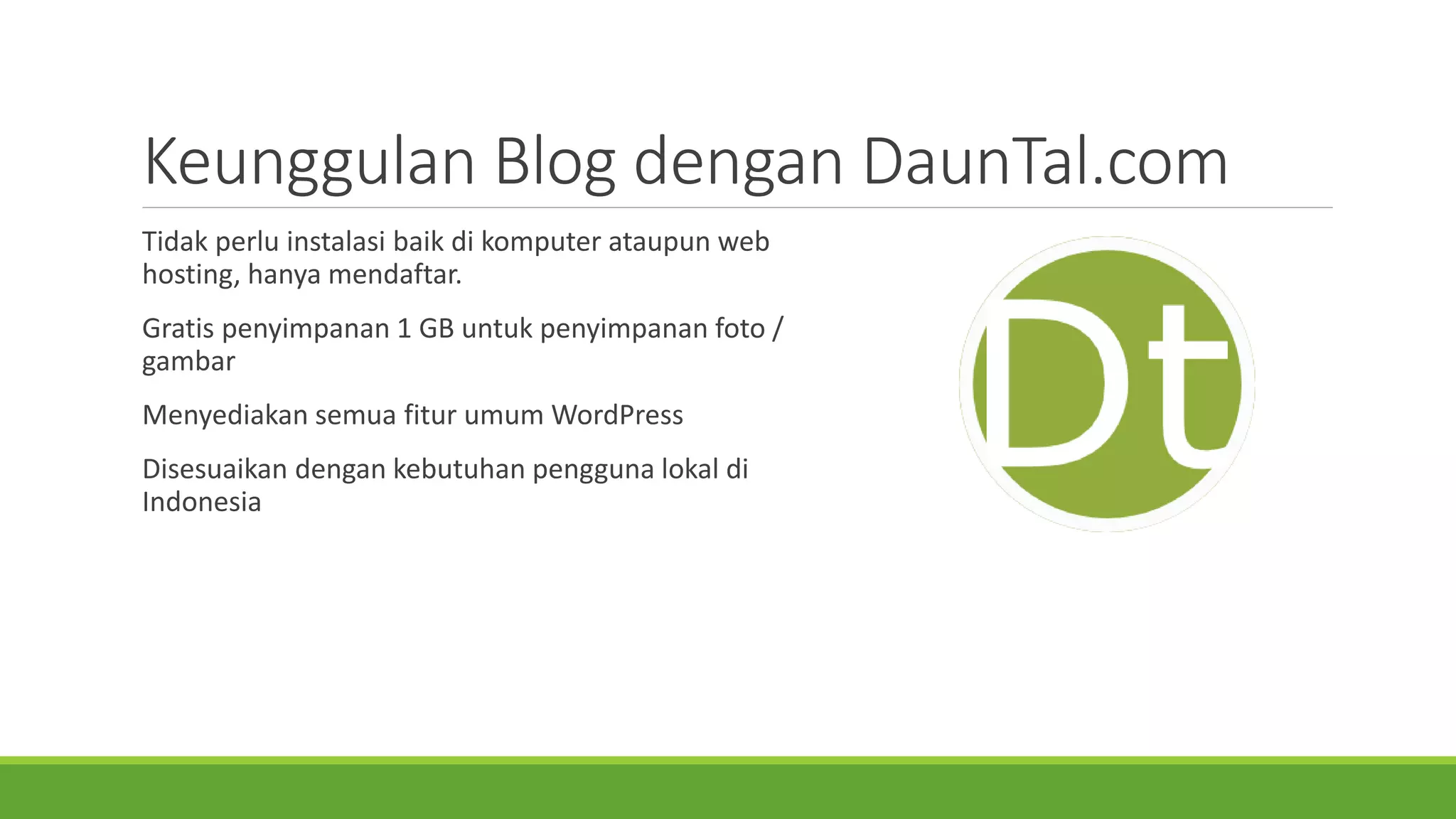 KeunggulanBlog denganDaunTal.com 
Tidakperluinstalasibaikdi komputerataupunweb hosting, hanyamendaftar. 
Gratis penyimpanan1 GB untukpenyimpananfoto/ gambar 
MenyediakansemuafiturumumWordPress 
Disesuaikandengankebutuhanpenggunalokaldi Indonesia  
