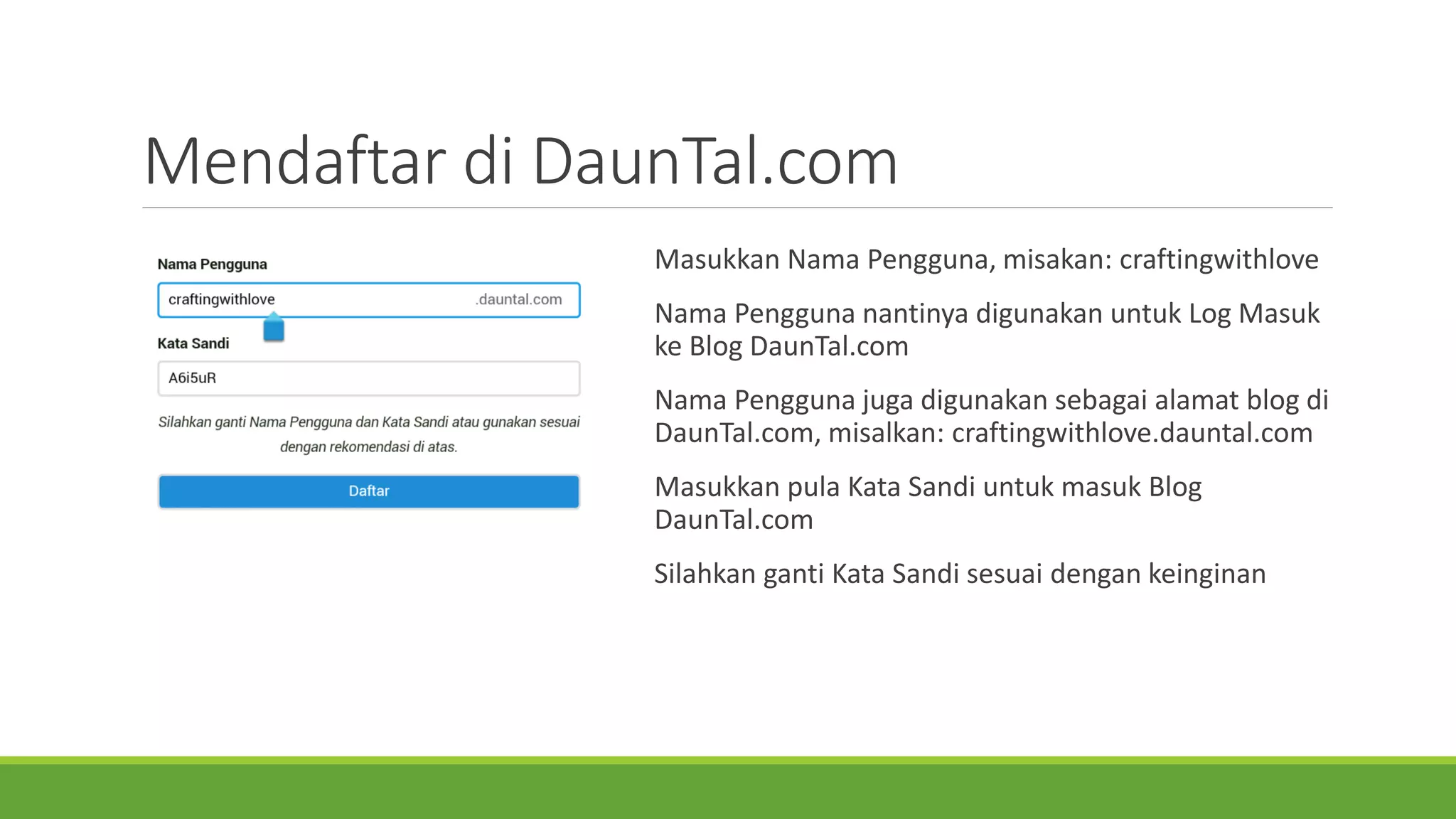Mendaftardi DaunTal.com 
MasukkanNama Pengguna, misakan: craftingwithlove 
Nama PenggunanantinyadigunakanuntukLog MasukkeBlog DaunTal.com 
Nama Penggunajugadigunakansebagaialamatblog di DaunTal.com, misalkan: craftingwithlove.dauntal.com 
Masukkanpula Kata Sandi untukmasukBlog DaunTal.com 
SilahkangantiKata Sandi sesuaidengankeinginan  