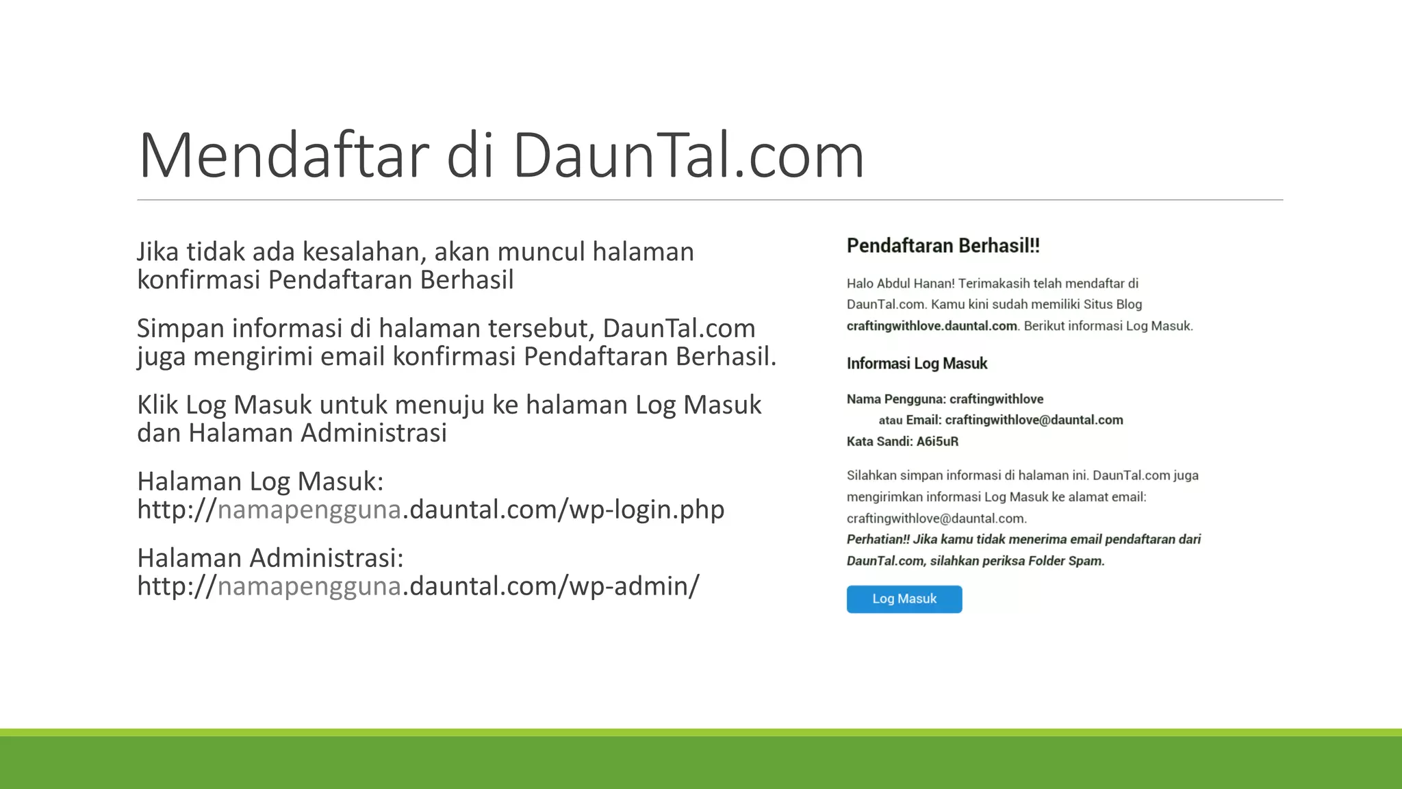Mendaftardi DaunTal.com 
Jikatidakadakesalahan, akanmunculhalamankonfirmasiPendaftaranBerhasil 
Simpaninformasidi halamantersebut, DaunTal.com jugamengirimiemail konfirmasiPendaftaranBerhasil. 
KlikLog MasukuntukmenujukehalamanLog MasukdanHalamanAdministrasi 
HalamanLog Masuk: http://namapengguna.dauntal.com/wp-login.php 
HalamanAdministrasi: http://namapengguna.dauntal.com/wp-admin/  