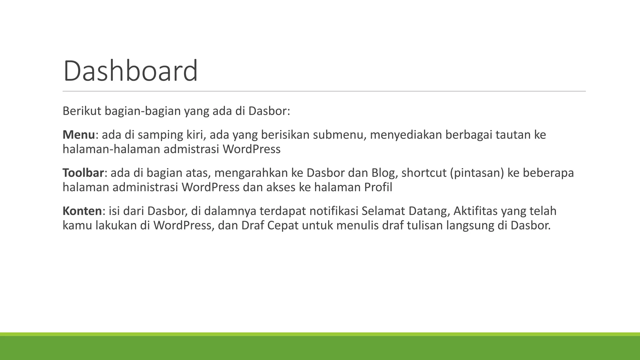 Dashboard 
Berikutbagian-bagianyang adadi Dasbor: 
Menu: adadi sampingkiri, adayang berisikansubmenu, menyediakanberbagaitautankehalaman-halamanadmistrasiWordPress 
Toolbar: adadi bagianatas, mengarahkankeDasbordanBlog, shortcut (pintasan) kebeberapahalamanadministrasiWordPress danakseskehalamanProfil 
Konten: isidariDasbor, di dalamnyaterdapatnotifikasiSelamatDatang, Aktifitasyang telahdilakukandi WordPress, danDrafCepatuntukmenulisdraftulisanlangsungdi Dasbor.  
