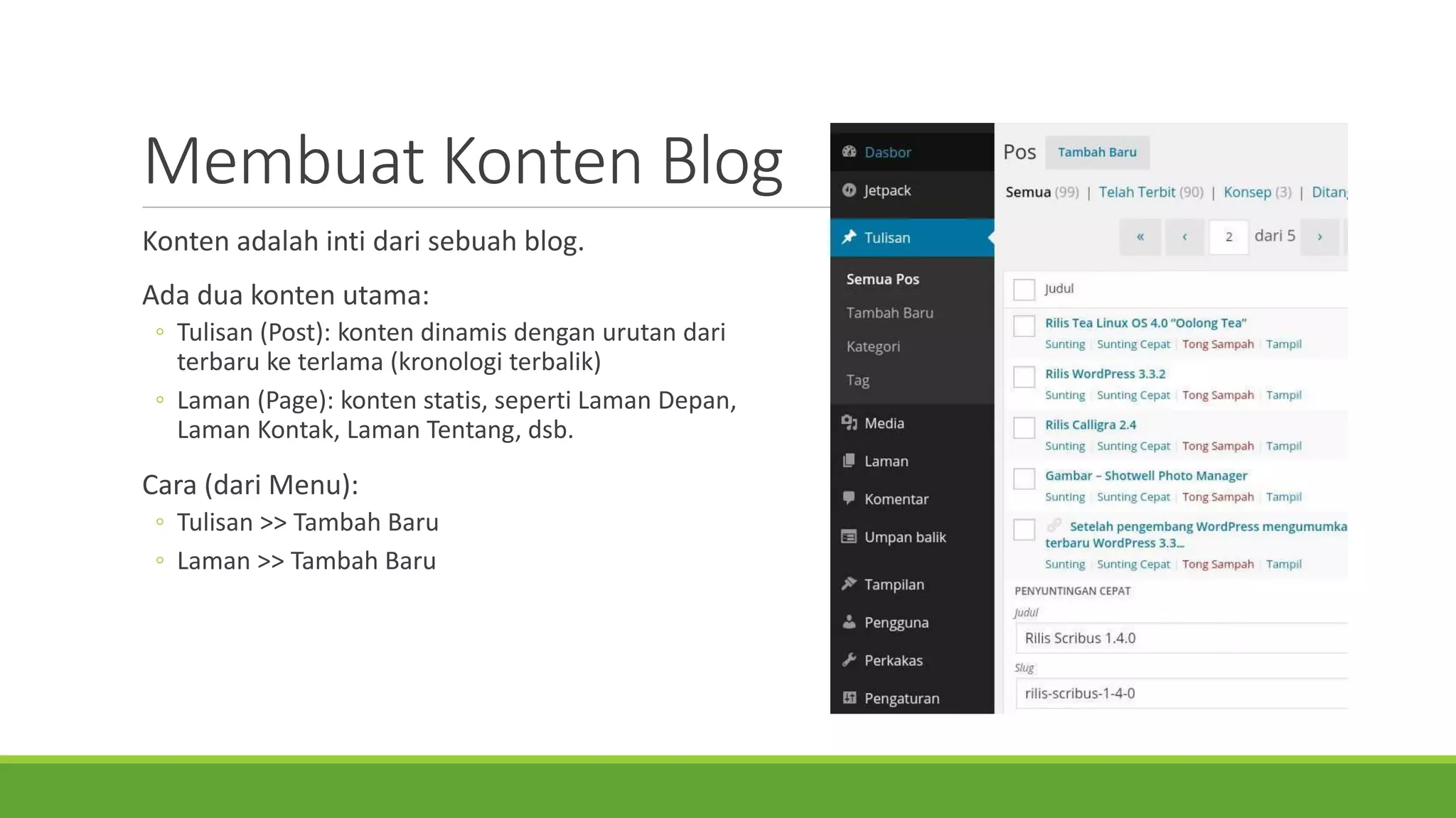 MembuatKontenBlog 
Kontenadalahintidarisebuahblog. 
Ada dua konten utama: 
◦Tulisan (Post): konten dinamis dengan urutan dari terbaru ke terlama (kronologi terbalik) 
◦Laman (Page): konten statis, seperti Laman Depan, Laman Kontak, Laman Tentang, dsb. 
Cara (dariMenu): 
◦Tulisan>> TambahBaru 
◦Laman>> TambahBaru  