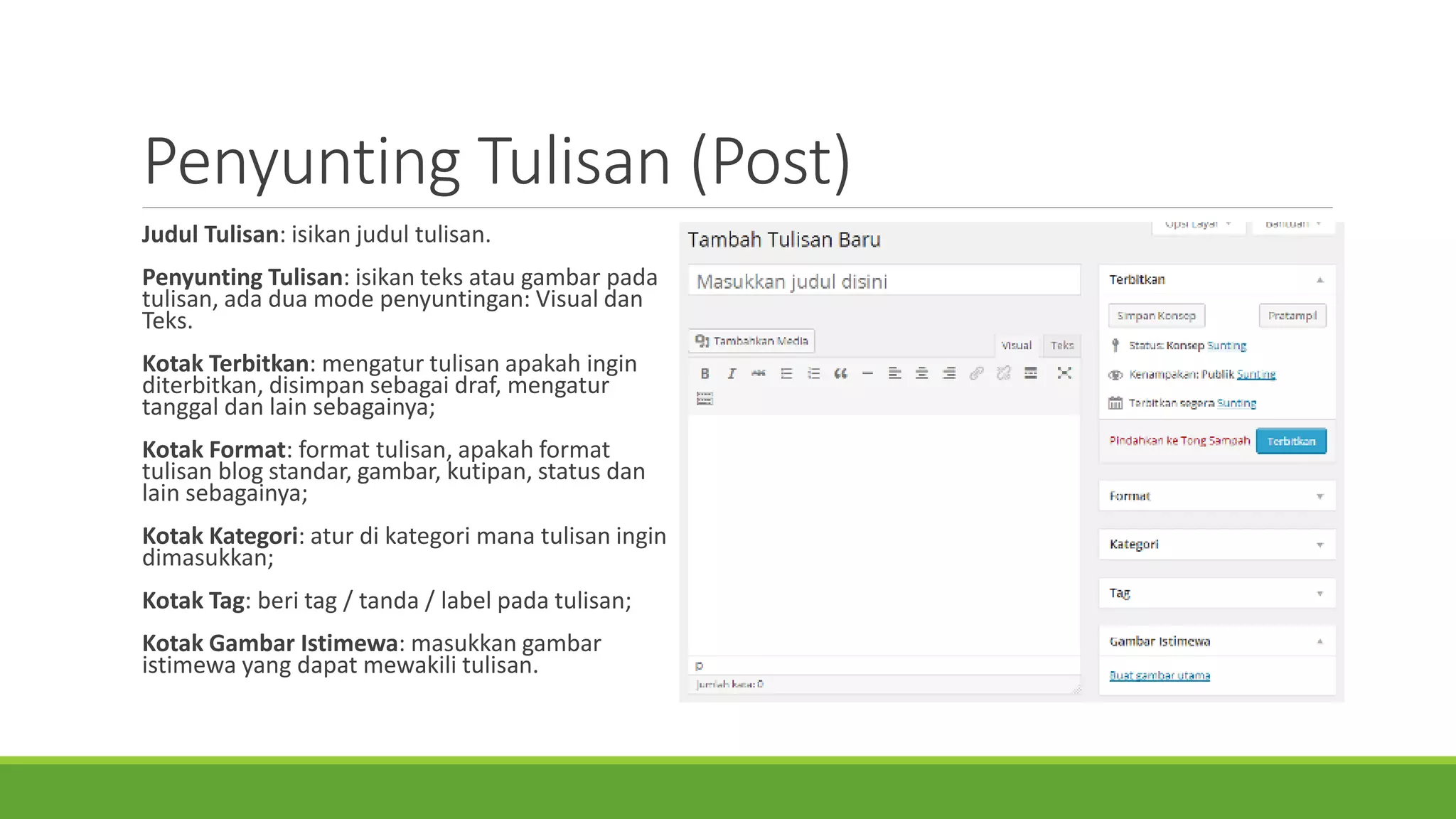 PenyuntingTulisan(Post) 
JudulTulisan: isikanjudultulisan. 
PenyuntingTulisan: isikanteksataugambarpadatulisan, adaduamode penyuntingan: Visual danTeks. 
KotakTerbitkan: mengaturtulisanapakahinginditerbitkan, disimpansebagaidraf, mengaturtanggaldanlain sebagainya; 
KotakFormat: format tulisan, apakahformat tulisanblog standar, gambar, kutipan, status danlain sebagainya; 
KotakKategori: aturdi kategorimanatulisaningindimasukkan; 
KotakTag: beritag / tanda/ label padatulisan; 
KotakGambarIstimewa: masukkangambaristimewayang dapatmewakilitulisan.  