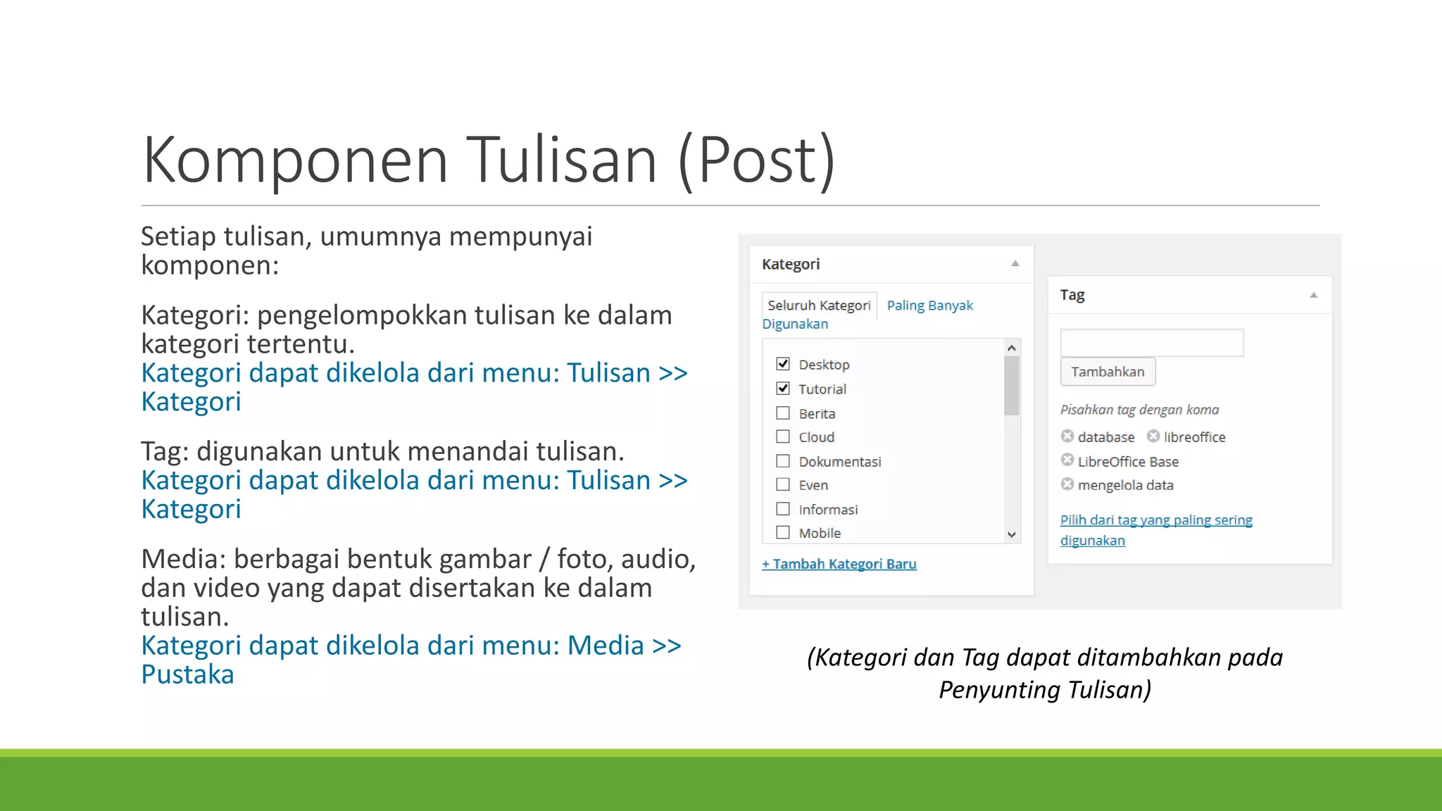 KomponenTulisan(Post) 
Setiaptulisan, umumnyamempunyaikomponen: 
Kategori: pengelompokkantulisankedalamkategoritertentu. Kategoridapatdikeloladarimenu: Tulisan>> Kategori 
Tag: digunakanuntukmenandaitulisan. Kategoridapatdikeloladarimenu: Tulisan>> Tag 
Media: berbagaibentukgambar/ foto, audio, danvideo yang dapatdisertakankedalamtulisan. Kategoridapatdikeloladarimenu: Media >> Pustaka 
(KategoridanTag dapatditambahkanpadaPenyuntingTulisan)  