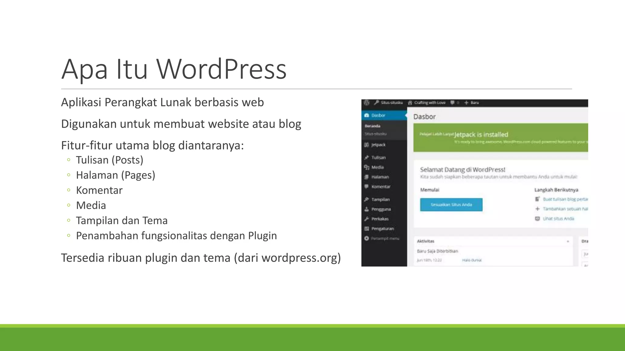 ApaItuWordPress 
AplikasiPerangkatLunakberbasisweb 
Digunakanuntukmembuatwebsite ataublog 
Fitur-fiturutamablog diantaranya: 
◦Tulisan(Posts) 
◦Halaman(Pages) 
◦Komentar 
◦Media 
◦TampilandanTema 
◦PenambahanfungsionalitasdenganPlugin 
Tersediaribuanplugin dantema(dariwordpress.org)  