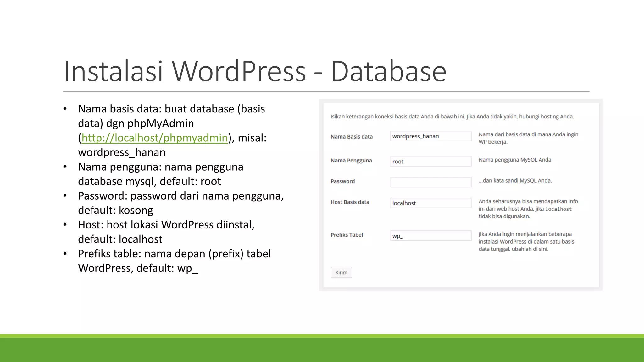 InstalasiWordPress -Database 
•Nama basis data: buatdatabase (basis data) dgnphpMyAdmin(http://localhost/phpmyadmin), misal: wordpress_hanan 
•Nama pengguna: namapenggunadatabase mysql, default: root 
•Password: password darinamapengguna, default: kosong 
•Host: host lokasiWordPress diinstal, default: localhost 
•Prefikstable: namadepan(prefix) tabelWordPress, default: wp_  