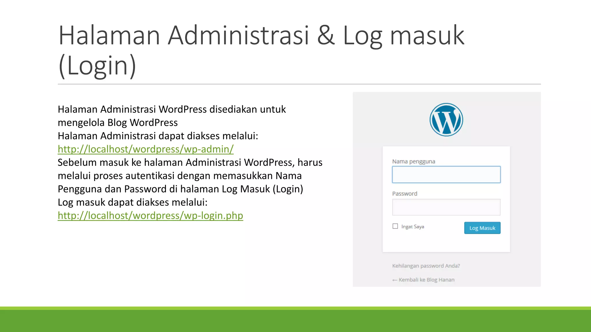 HalamanAdministrasi& Log masuk(Login) 
HalamanAdministrasiWordPress disediakanuntukmengelolaBlog WordPress 
HalamanAdministrasidapatdiaksesmelalui: http://localhost/wordpress/wp-admin/ 
SebelummasukkehalamanAdministrasiWordPress, harusmelaluiproses autentikasidenganmemasukkanNama PenggunadanPassword di halamanLog Masuk(Login) 
Log masukdapatdiaksesmelalui: http://localhost/wordpress/wp-login.php  