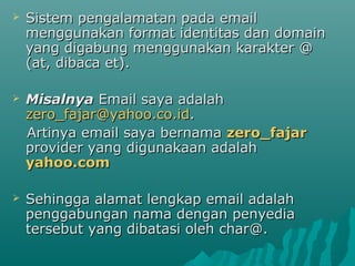 

Sistem pengalamatan pada email
menggunakan format identitas dan domain
yang digabung menggunakan karakter @
(at, dibaca et).



Misalnya Email saya adalah
zero_fajar@yahoo.co.id.
Artinya email saya bernama zero_fajar
provider yang digunakaan adalah
yahoo.com



Sehingga alamat lengkap email adalah
penggabungan nama dengan penyedia
tersebut yang dibatasi oleh char@.

 