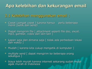 Apa kelebihan dan kekurangan email
3.1 Kelebihan menggunakan email :


Cepat (sangat cepat ) karena hanya
menit (ketik dan send)

perlu beberapa



Dapat mengirim file [ attactment seperti file doc, excel,
mp3, gambar, video dan lain-lain ]



kapan saja dan dimana saja [ tidak ada perbedaan lokasi
dan waktu ]



Mudah [ karena kita cukup mengetik di komputer ]



multiple send [ dapat mengirim ke beberapa orang
sekaligus ]



biaya lebih murah karena internet sekarang sudah mulai
agak murah di Indonesia

 