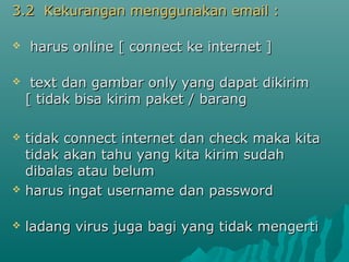 3.2 Kekurangan menggunakan email :


harus online [ connect ke internet ]



text dan gambar only yang dapat dikirim
[ tidak bisa kirim paket / barang





tidak connect internet dan check maka kita
tidak akan tahu yang kita kirim sudah
dibalas atau belum
harus ingat username dan password



ladang virus juga bagi yang tidak mengerti

 