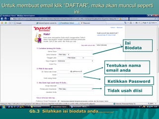 Untuk membuat email klik “DAFTAR”, maka akan muncul seperti
ini:

Isi
Biodata

Tentukan nama
email anda
Ketikkan Password
Tidak usah diisi

Gb.3 Silahkan isi biodata anda………..

 