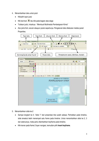 3
4. Menambahkan teks untuk judul
Klik/pilih layer judul
Klik text tool lalu klik pada bagian atas stage
Tuliskan judul, misalnya : “Membuat Multimedia Pembelajaran Kimia”
Atur jenis font, ukuran ataupun posisi seperlunya. Pengaturan teks dilakukan melalui panel
Properties.
5. Menambahkan slide ke-2
Sampai langkah ke 4, “slide 1” dari presentasi kita sudah selesai. Perhatikan pada timeline,
slide tersebut telah menempati satu frame pada timeline. Untuk menambahkan slide ke 2, 3
dan seterusnya, maka perlu ditambahkan keyframe pada timeline.
Klik kanan pada frame 2 layer navigasi, kemudian pilih Insert keyframe.
Tipe teks Tipe font Ukuran font Warna font Alignment
Kerning/jarak antar huruf Posisi teks Pengaturan spasi, identasi, margin
 