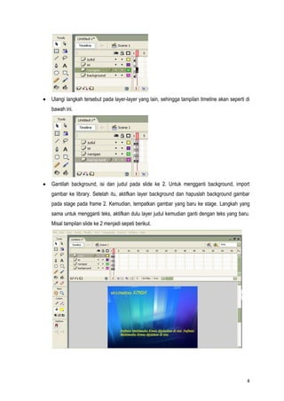 4
Ulangi langkah tersebut pada layer-layer yang lain, sehingga tampilan timeline akan seperti di
bawah ini.
Gantilah background, isi dan judul pada slide ke 2. Untuk mengganti background, import
gambar ke library. Setelah itu, aktifkan layer background dan hapuslah background gambar
pada stage pada frame 2. Kemudian, tempatkan gambar yang baru ke stage. Langkah yang
sama untuk mengganti teks, aktifkan dulu layer judul kemudian ganti dengan teks yang baru.
Misal tampilan slide ke 2 menjadi sepeti berikut.
 