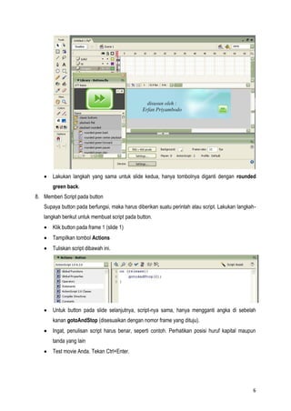 6
Lakukan langkah yang sama untuk slide kedua, hanya tombolnya diganti dengan rounded
green back.
8. Memberi Script pada button
Supaya button pada berfungsi, maka harus diberikan suatu perintah atau script. Lakukan langkah-
langkah berikut untuk membuat script pada button.
Klik button pada frame 1 (slide 1)
Tampilkan tombol Actions
Tuliskan script dibawah ini.
Untuk button pada slide selanjutnya, script-nya sama, hanya mengganti angka di sebelah
kanan gotoAndStop (disesuaikan dengan nomor frame yang dituju).
Ingat, penulisan script harus benar, seperti contoh. Perhatikan posisi huruf kapital maupun
tanda yang lain
Test movie Anda. Tekan Ctrl+Enter.
 