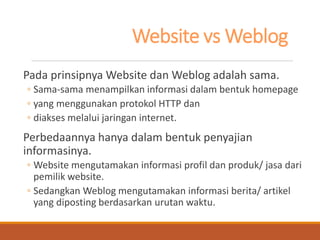 Website vs Weblog 
Pada prinsipnya Website dan Weblog adalah sama. 
◦Sama-sama menampilkan informasi dalam bentuk homepage 
◦yang menggunakan protokol HTTP dan 
◦diakses melalui jaringan internet. 
Perbedaannya hanya dalam bentuk penyajian informasinya. 
◦Website mengutamakan informasi profil dan produk/ jasa dari pemilik website. 
◦Sedangkan Weblog mengutamakan informasi berita/ artikel yang diposting berdasarkan urutan waktu.  