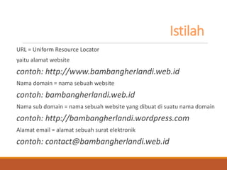 Istilah 
URL = Uniform Resource Locator 
yaitu alamat website 
contoh: http://www.bambangherlandi.web.id 
Nama domain = nama sebuah website 
contoh: bambangherlandi.web.id 
Nama sub domain = nama sebuah website yang dibuat di suatu nama domain 
contoh: http://bambangherlandi.wordpress.com 
Alamat email = alamat sebuah surat elektronik 
contoh: contact@bambangherlandi.web.id  