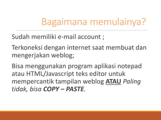 Bagaimana memulainya? 
Sudah memiliki e-mail account ; 
Terkoneksi dengan internet saat membuat dan mengerjakan weblog; 
Bisa menggunakan program aplikasi notepad atau HTML/Javascript teks editor untuk mempercantik tampilan weblogATAUPaling tidak, bisaCOPY –PASTE.  