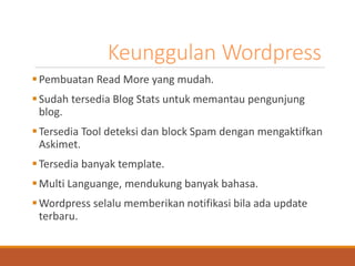Keunggulan Wordpress 
Pembuatan Read More yang mudah. 
Sudah tersedia Blog Stats untuk memantau pengunjung blog. 
Tersedia Tool deteksi dan block Spam dengan mengaktifkan Askimet. 
Tersedia banyak template. 
Multi Languange, mendukung banyak bahasa. 
Wordpress selalu memberikan notifikasi bila ada update terbaru.  
