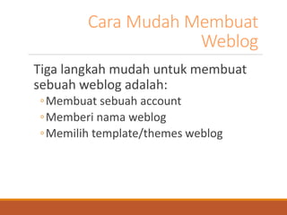 Cara Mudah Membuat Weblog 
Tiga langkah mudah untuk membuat sebuah weblog adalah: 
◦Membuat sebuah account 
◦Memberi nama weblog 
◦Memilih template/themes weblog  