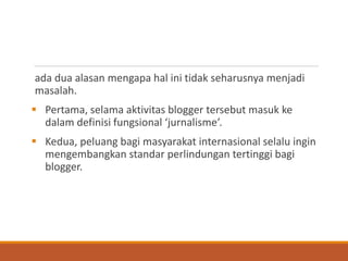 ada dua alasan mengapa hal ini tidak seharusnya menjadi masalah. 
Pertama, selama aktivitas blogger tersebut masuk ke dalam definisi fungsional ‘jurnalisme’. 
Kedua, peluang bagi masyarakat internasional selalu ingin mengembangkan standar perlindungan tertinggi bagi blogger.  