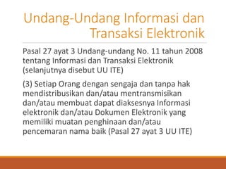 Undang-Undang Informasi dan Transaksi Elektronik 
Pasal 27 ayat 3 Undang-undang No. 11 tahun 2008 tentang Informasi dan Transaksi Elektronik (selanjutnya disebut UU ITE) 
(3) Setiap Orang dengan sengaja dan tanpa hak mendistribusikan dan/atau mentransmisikan dan/atau membuat dapat diaksesnya Informasi elektronik dan/atau Dokumen Elektronik yang memiliki muatan penghinaan dan/atau pencemaran nama baik (Pasal 27 ayat 3 UU ITE)  