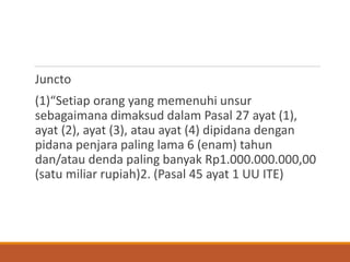 Juncto 
(1)“Setiap orang yang memenuhi unsur sebagaimana dimaksud dalam Pasal 27 ayat (1), ayat (2), ayat (3), atau ayat (4) dipidana dengan pidana penjara paling lama 6 (enam) tahun dan/atau denda paling banyak Rp1.000.000.000,00 (satu miliar rupiah)2. (Pasal 45 ayat 1 UU ITE)  