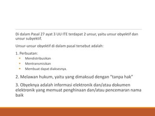 Di dalam Pasal 27 ayat 3 UU ITE terdapat 2 unsur, yaitu unsur obyektif dan unsur subyektif. 
Unsur-unsur obyektif di dalam pasal tersebut adalah: 
1. Perbuatan: 
Mendistribusikan 
Mentransmisikan 
Membuat dapat diaksesnya. 
2. Melawan hukum, yaitu yang dimaksud dengan “tanpa hak” 
3. Obyeknya adalah informasi elektronik dan/atau dokumen elektronik yang memuat penghinaan dan/atau pencemaran nama baik  