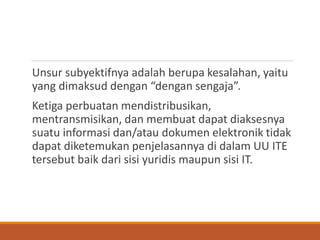 Unsur subyektifnya adalah berupa kesalahan, yaitu yang dimaksud dengan “dengan sengaja”. 
Ketiga perbuatan mendistribusikan, mentransmisikan, dan membuat dapat diaksesnya suatu informasi dan/atau dokumen elektronik tidak dapat diketemukan penjelasannya di dalam UU ITE tersebut baik dari sisi yuridis maupun sisi IT.  