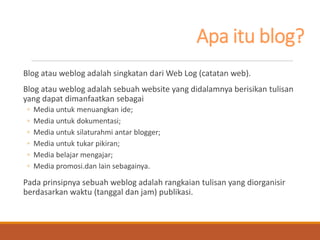 Apa itu blog? 
Blog atau weblog adalah singkatan dari Web Log (catatan web). 
Blog atau weblog adalah sebuah website yang didalamnya berisikan tulisan yang dapat dimanfaatkan sebagai 
◦Media untuk menuangkan ide; 
◦Media untuk dokumentasi; 
◦Media untuk silaturahmi antar blogger; 
◦Media untuk tukar pikiran; 
◦Media belajar mengajar; 
◦Media promosi.dan lain sebagainya. 
Pada prinsipnya sebuah weblog adalah rangkaian tulisan yang diorganisir berdasarkan waktu (tanggal dan jam) publikasi.  