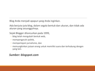 Blog Anda menjadi apapun yang Anda inginkan. 
Ada berjuta-juta blog, dalam segala bentuk dan ukuran, dan tidak ada aturan yang sesungguhnya. 
Sejak Blogger diluncurkan pada 1999, 
◦blog telah mengubah bentuk web, 
◦mempengaruhi politik, 
◦mempertajam jurnalisme, dan 
◦memungkinkan jutaan orang untuk memiliki suara dan terhubung dengan yang lain. 
Sumber: blogspot.com  