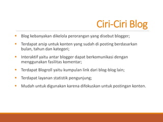 Ciri-Ciri Blog 
Blog kebanyakan dikelola perorangan yang disebut blogger; 
Terdapat arsip untuk konten yang sudah di posting berdasarkan bulan, tahun dan kategori; 
Interaktif yaitu antar blogger dapat berkomunikasi dengan menggunakan fasilitas komentar; 
Terdapat Blogroll yaitu kumpulan link dari blog-blog lain; 
Terdapat layanan statistik pengunjung; 
Mudah untuk digunakan karena difokuskan untuk postingan konten.  