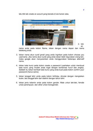 2
lalu klik tab create an acount yang berada di sisi kanan atas.
2. Isik
an
nama anda pada kolom Name, isikan dengan nama depan dan nama
belakang anda.
3. Isikan nama akun surel gmail yang anda inginkan pada kolom choose you
username. Jika nama akun surel yang anda isikan telah digunakan orang lain,
maka google akan menyarankan anda menggunakan beberapa alternatif
nama.
4. Isikan kata kunci pada kolom create a password (usahakan untuk membuat
kata kunci yang mudah anda ingat dengan kombinasi huruf dan angka).
Setelah itu isikan kembali kata kunci yang anda buat pada kolom confirm your
password (harus sama).
5. Isikan tanggal lahir anda pada kolom birthday, dimulai dengan mengisikan
bulan, lalu tanggal lahir dan diakhiri dengan tahun lahir.
6. Isikan jenis kelamin anda pada kolom gender. Male untuk laki-laki, female
untuk perempuan, dan other untuk transgender.
dedemIT (Desa-Desa Melek Informasi dan Teknologi)
http://dedemitlampung.web.id
 