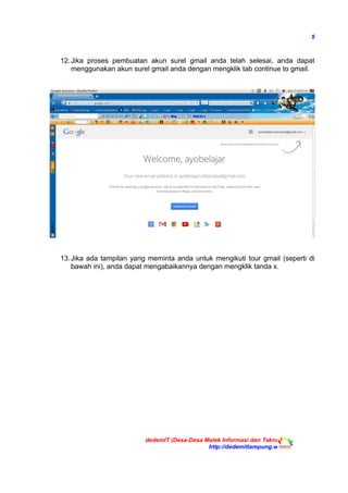 5
12.Jika proses pembuatan akun surel gmail anda telah selesai, anda dapat
menggunakan akun surel gmail anda dengan mengklik tab continue to gmail.
13.Jika ada tampilan yang meminta anda untuk mengikuti tour gmail (seperti di
bawah ini), anda dapat mengabaikannya dengan mengklik tanda x.
dedemIT (Desa-Desa Melek Informasi dan Teknologi)
http://dedemitlampung.web.id
 